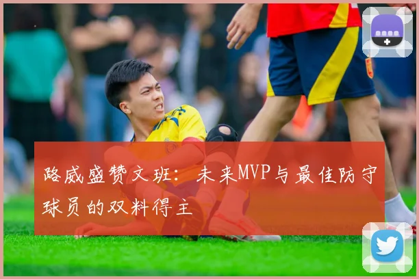 路威盛赞文班：未来MVP与最佳防守球员的双料得主