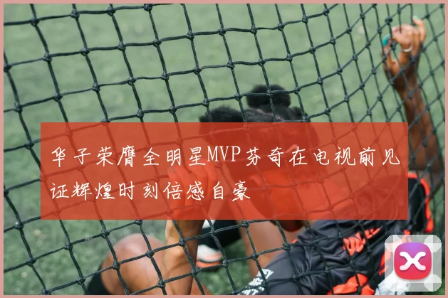 华子荣膺全明星MVP芬奇在电视前见证辉煌时刻倍感自豪