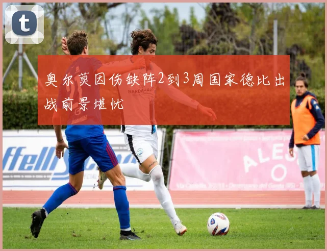 奥尔莫因伤缺阵2到3周国家德比出战前景堪忧