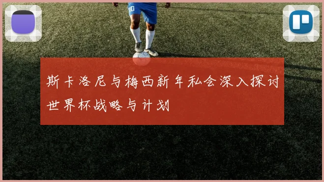 斯卡洛尼与梅西新年私会深入探讨世界杯战略与计划