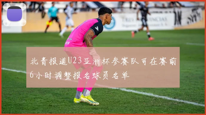 北青报道U23亚洲杯参赛队可在赛前6小时调整报名球员名单