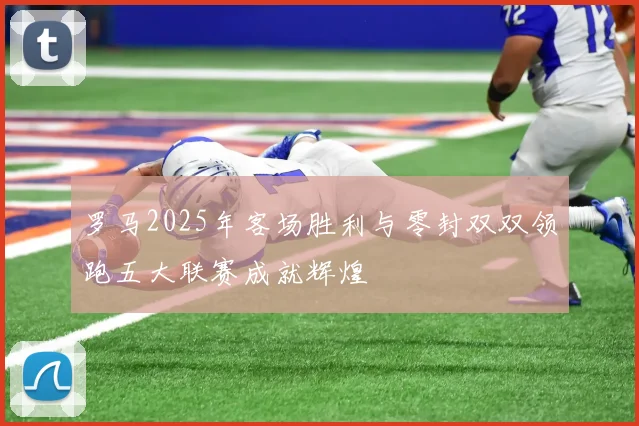 罗马2025年客场胜利与零封双双领跑五大联赛成就辉煌