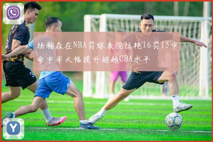 杨瀚森在NBA罚球表现惊艳16罚15中命中率大幅提升超越CBA水平