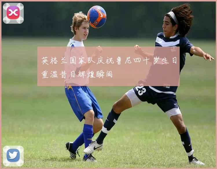 英格兰国家队庆祝鲁尼四十岁生日重温昔日辉煌瞬间