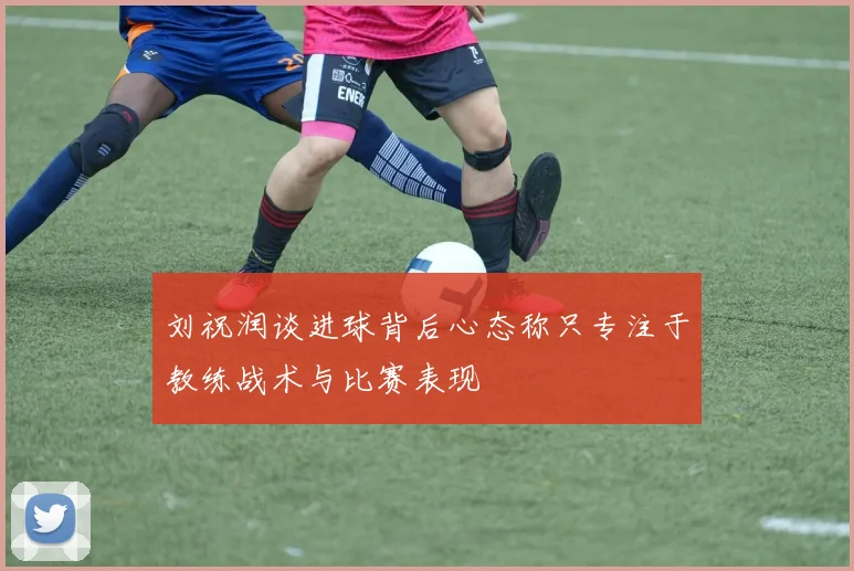 刘祝润谈进球背后心态称只专注于教练战术与比赛表现