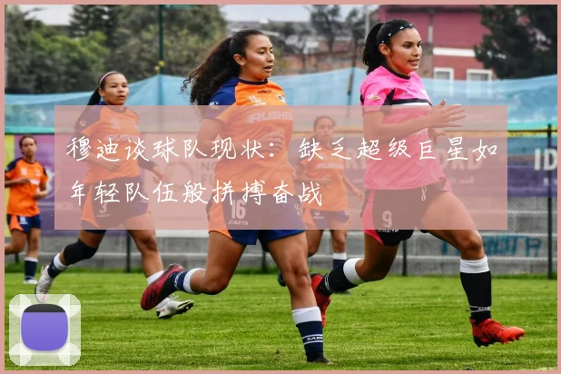 穆迪谈球队现状：缺乏超级巨星如年轻队伍般拼搏奋战