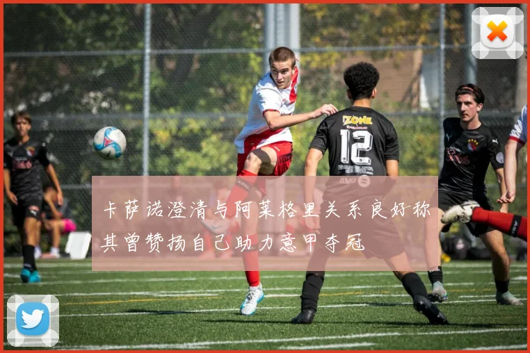 卡萨诺澄清与阿莱格里关系良好称其曾赞扬自己助力意甲夺冠