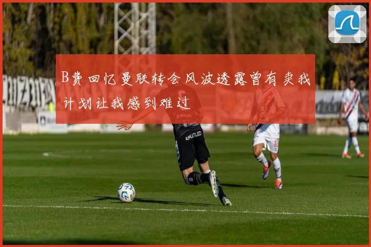 B费回忆曼联转会风波透露曾有卖我计划让我感到难过
