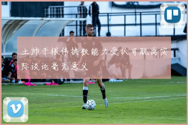 土帅于根伟执教能力受认可脱离实际谈论毫无意义