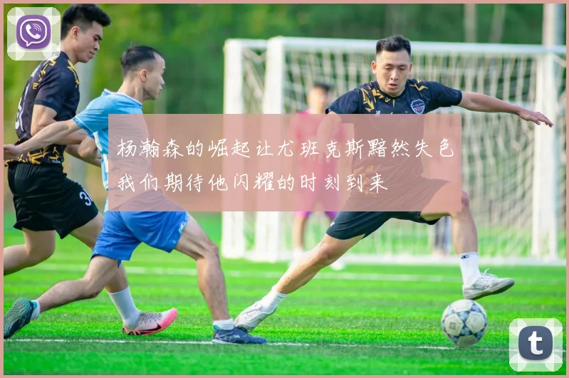 杨瀚森的崛起让尤班克斯黯然失色我们期待他闪耀的时刻到来