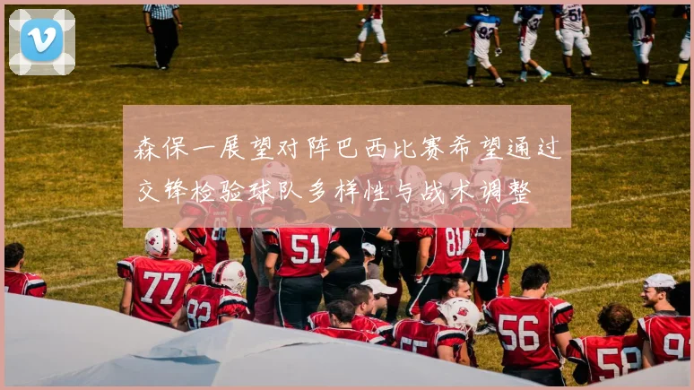 森保一展望对阵巴西比赛希望通过交锋检验球队多样性与战术调整