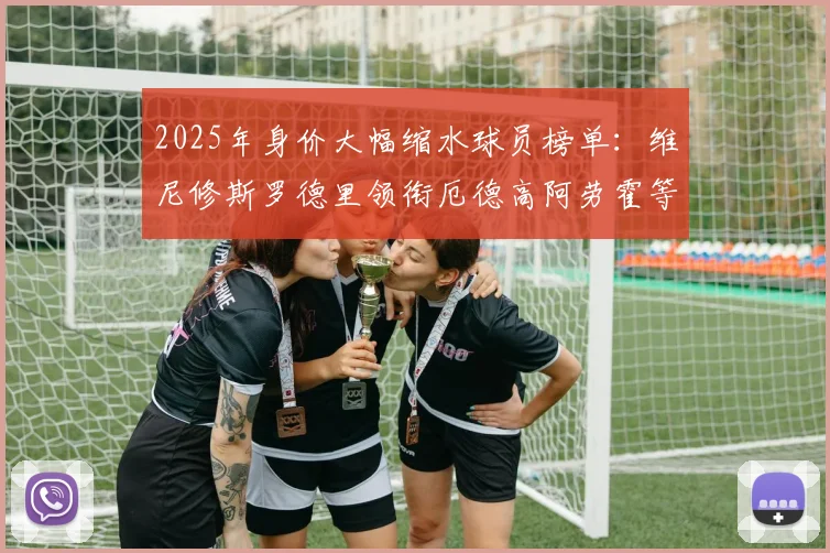2025年身价大幅缩水球员榜单：维尼修斯罗德里领衔厄德高阿劳霍等人上榜