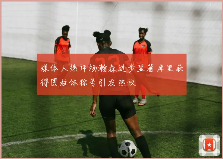 媒体人热评杨瀚森进步显著库里获得圆柱体称号引发热议