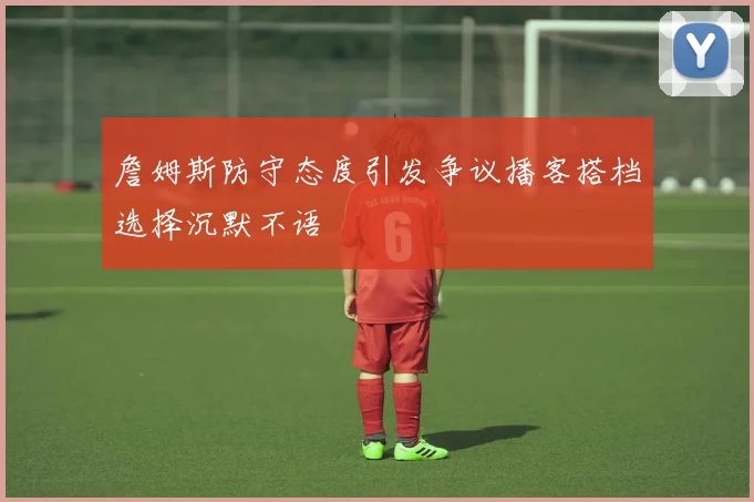 詹姆斯防守态度引发争议播客搭档选择沉默不语