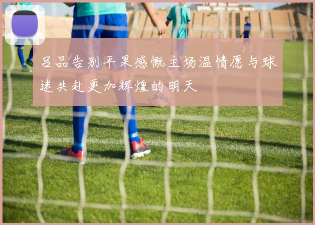 吕品告别平果感慨主场温情愿与球迷共赴更加辉煌的明天