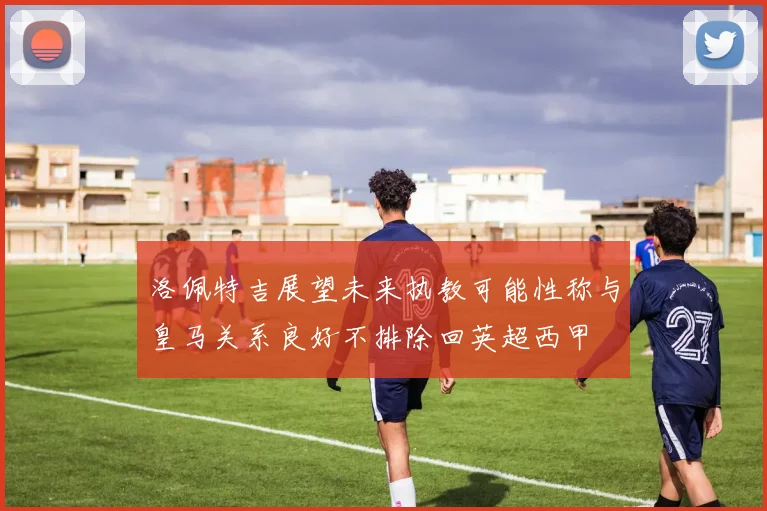 洛佩特吉展望未来执教可能性称与皇马关系良好不排除回英超西甲