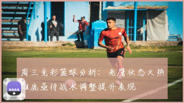 周三竞彩篮球分析：老鹰状态火热雄鹿亟待战术调整提升表现