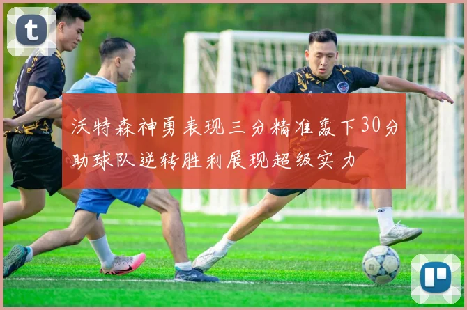 沃特森神勇表现三分精准轰下30分助球队逆转胜利展现超级实力